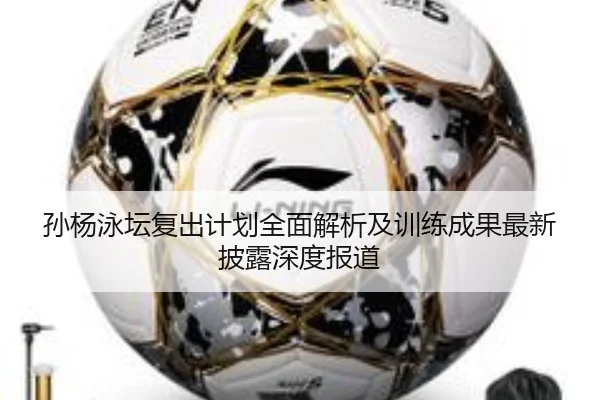 孙杨泳坛复出计划全面解析及训练成果最新披露深度报道